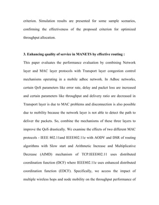 criterion. Simulation results are presented for some sample scenarios,

confirming the effectiveness of the proposed criterion for optimized

throughput allocation.



3. Enhancing quality of service in MANETS by effective routing :

This paper evaluates the performance evaluation by combining Network

layer and MAC layer protocols with Transport layer congestion control

mechanisms operating in a mobile adhoc network. In Adhoc networks,

certain QoS parameters like error rate, delay and packet loss are increased

and certain parameters like throughput and delivery ratio are decreased in

Transport layer is due to MAC problems and disconnection is also possible

due to mobility because the network layer is not able to detect the path to

deliver the packets. So, combine the mechanisms of these three layers to

improve the QoS drastically. We examine the effects of two different MAC

protocols - IEEE 802.11and IEEE802.11e with AODV and DSR of routing

algorithms with Slow start and Arithmetic Increase and Multiplicative

Decrease (AIMD) mechanism of TCP.IEEE802.11 uses distributed

coordination function (DCF) where IEEE802.11e uses enhanced distributed

coordination function (EDCF). Specifically, we access the impact of

multiple wireless hops and node mobility on the throughput performance of
 