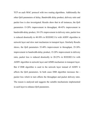 TCP on each MAC protocol with two routing algorithms. Additionally the

other QoS parameters of delay, Bandwidth delay product, delivery ratio and

packet loss is also investigated. Results show that in all instances, the QoS

parameters 15-20% improvement in throughput, 40-45% improvement in

bandwidth-delay product, 10-15% improvement in delivery ratio, packet loss

is reduced drastically to 40-50% in IEEE802.11e with AODV algorithm in

network layer and slow start mechanism in transport layer. Similarly Results

shows, the QoS parameters 35-40% improvement in throughput, 25-30%

improvement in bandwidth-delay product, 15-20% improvement in delivery

ratio, packet loss is reduced drastically to 20-25% in IEEE802.11e with

AODV algorithm in network layer and AIMD mechanism in transport layer.

But if DSR algorithm is used in the network layer instead of AODV it

affects the QoS parameters. In both cases DSR algorithm increases the -

packet loss which in turn affects the throughput and packet delivery ratio.

The reason is analyzed and suggests the suitable mechanisms implemented

in each layer to enhance QoS parameters.
 