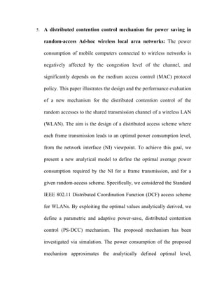 5.   A distributed contention control mechanism for power saving in

     random-access Ad-hoc wireless local area networks: The power

     consumption of mobile computers connected to wireless networks is

     negatively affected by the congestion level of the channel, and

     significantly depends on the medium access control (MAC) protocol

     policy. This paper illustrates the design and the performance evaluation

     of a new mechanism for the distributed contention control of the

     random accesses to the shared transmission channel of a wireless LAN

     (WLAN). The aim is the design of a distributed access scheme where

     each frame transmission leads to an optimal power consumption level,

     from the network interface (NI) viewpoint. To achieve this goal, we

     present a new analytical model to define the optimal average power

     consumption required by the NI for a frame transmission, and for a

     given random-access scheme. Specifically, we considered the Standard

     IEEE 802.11 Distributed Coordination Function (DCF) access scheme

     for WLANs. By exploiting the optimal values analytically derived, we

     define a parametric and adaptive power-save, distributed contention

     control (PS-DCC) mechanism. The proposed mechanism has been

     investigated via simulation. The power consumption of the proposed

     mechanism approximates the analytically defined optimal level,
 