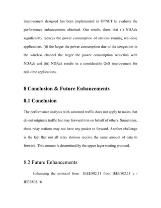 improvement designed has been implemented in OPNET to evaluate the

performance enhancements obtained. Our results show that (i) NDAck

significantly reduces the power consumption of stations running real-time

applications, (ii) the larger the power consumption due to the congestion in

the wireless channel the larger the power consumption reduction with

NDAck and (iii) NDAck results in a considerable QoS improvement for

real-time applications.



8 Conclusion & Future Enhancements

8.1 Conclusion

The performance analysis with saturated traffic does not apply to nodes that

do not originate traffic but may forward it in on behalf of others. Sometimes,

these relay stations may not have any packet to forward. Another challenge

is the fact that not all relay stations receive the same amount of data to

forward. This amount is determined by the upper layer routing protocol.



8.2 Future Enhancements

      Enhancing the protocol from       IEEE802.11 from IEEE802.11 e /

IEEE802.16
 
