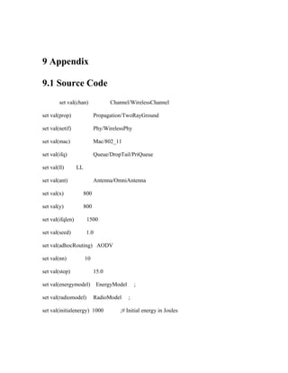 9 Appendix

9.1 Source Code
        set val(chan)               Channel/WirelessChannel

set val(prop)                Propagation/TwoRayGround

set val(netif)               Phy/WirelessPhy

set val(mac)                 Mac/802_11

set val(ifq)                 Queue/DropTail/PriQueue

set val(ll)       LL

set val(ant)                 Antenna/OmniAntenna

set val(x)             800

set val(y)             800

set val(ifqlen)         1500

set val(seed)           1.0

set val(adhocRouting) AODV

set val(nn)            10

set val(stop)                15.0

set val(energymodel)          EnergyModel       ;

set val(radiomodel)          RadioModel     ;

set val(initialenergy) 1000            ;# Initial energy in Joules
 