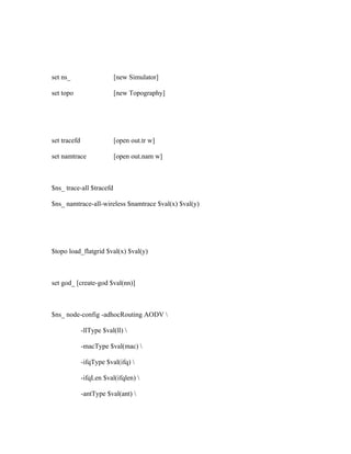 set ns_                   [new Simulator]

set topo                  [new Topography]




set tracefd               [open out.tr w]

set namtrace              [open out.nam w]



$ns_ trace-all $tracefd

$ns_ namtrace-all-wireless $namtrace $val(x) $val(y)




$topo load_flatgrid $val(x) $val(y)



set god_ [create-god $val(nn)]



$ns_ node-config -adhocRouting AODV 

              -llType $val(ll) 

              -macType $val(mac) 

              -ifqType $val(ifq) 

              -ifqLen $val(ifqlen) 

              -antType $val(ant) 
 