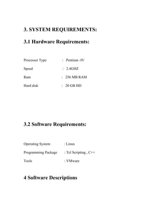 3. SYSTEM REQUIREMENTS:

3.1 Hardware Requirements:


Processor Type        : Pentium -IV

Speed                 : 2.4GHZ

Ram                   : 256 MB RAM

Hard disk             : 20 GB HD




3.2 Software Requirements:


Operating System       : Linux

Programming Package    : Tcl Scripting , C++

Tools                  : VMware



4 Software Descriptions
 
