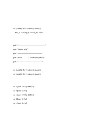 }




for {set i k} {$i < $val(nn) } {incr i} {

    $ns_ at $val(stop).0 "$node_($i) reset";

}



puts "-----------------------------------------------"

puts "Routing table"

puts "-----------------------------------------"

puts "|Node             |   one hop neighbour|"

puts "-----------------------------------------"



for {set i 0} {$i < $val(nn) } {incr i} {

for {set j 0} {$j < $val(nn) } {incr j} {




set a [ expr $X1($j)-$X1($i)]

set b [ expr $a*$a]

set c [ expr $Y1($j)-$Y1($i)]

set d [ expr $c*$c]

set e [ expr $b+$d]
 