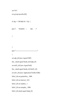 set f 0.5

set g [expr pow($e,$f)]



if {$g <= 200 && $i != $j} {



puts "|     Node($i)      |      ($j)       |"



}




}

puts "-----------------------------------------"

}

set udp_(0) [new Agent/UDP]

$ns_ attach-agent $node_(0) $udp_(0)

set null1_(0) [new Agent/Null]

$ns_ attach-agent $node_(4) $null1_(0)

set cbr1_(0) [new Application/Traffic/CBR]

$cbr1_(0) set packetSize_ 1000

$cbr1_(0) set interval_ 0.01

$cbr1_(0) set random_ 1

$cbr1_(0) set maxpkts_ 1000

$cbr1_(0) attach-agent $udp_(0)
 
