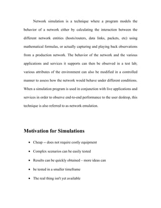 Network simulation is a technique where a program models the

behavior of a network either by calculating the interaction between the

different network entities (hosts/routers, data links, packets, etc) using

mathematical formulas, or actually capturing and playing back observations

from a production network. The behavior of the network and the various

applications and services it supports can then be observed in a test lab;

various attributes of the environment can also be modified in a controlled

manner to assess how the network would behave under different conditions.

When a simulation program is used in conjunction with live applications and

services in order to observe end-to-end performance to the user desktop, this

technique is also referred to as network emulation.




Motivation for Simulations

   • Cheap -- does not require costly equipment

   • Complex scenarios can be easily tested

   • Results can be quickly obtained – more ideas can

   • be tested in a smaller timeframe

   • The real thing isn't yet available
 
