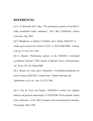 REFERENCES

[1] Y. D. Barowski and S. Biaz, “The performance analysis of ieee-802.11

under unsaturated traffic conditions,” Tech. Rep. CSSE04-09, Auburn

University, Aug. 2004.

[2] V. Bharghavan, A. Demers, S. Shenker, and L. Zhang, “MACAW: A

media access protocol for wireless LANs,” in ACM SIGCOMM, London,

U.K, pp. 212–225, Oct. 1994.

[3] G. Bianchi, “Performance analysis of the IEEE802.11 distributed

coordination function,” IEEE Journal in Selected Areas: Communication,

vol. 18, pp. 535–547, March 2000.

[4] L. Bononi, M. Conti, and L. Donatiello, “A distributed mechanism for

power saving in IEEE 802.11 wireless lans,” Mobile Networks and

Applications, vol. 6, no. 3, pp. 211–222, 2001.



[5] F. Cali, M. Conti, and Gregori, “IEEE802.11 wireless lan: Capacity

analysis and protocol enhancement,” in INFOCOM ’98 Seventeenth Annual

Joint Conference of the IEEE Computer and Communications Societies.

Proceedings. IEEE, 1998.
 