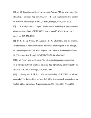 [6] M. M. Carvalho and J. J. Garcia-Luna-Aceves, “Delay analysis of the

IEEE802.11 in single-hop networks,” in 11th IEEE International Conference

on Network Protocols (ICNP’03), Atlanta, Georgia, USA, Nov. 2003.

[7] H. S. Chhaya and S. Gupta, “Performance modeling of asynchronous

data transfer methods of IEEE802.11 mac protocol,” Wirel. Netw., vol. 3,

no. 3, pp. 217–234, 1997.

[8] D. S. J. De Couto, D. Aguayo, B. A. Chambers, and R. Morris,

“Performance of multihop wireless networks: Shortest path is not enough,”

in Proceedings of the First Workshop on Hot Topics in Networks (HotNets-

I), (Princeton, New Jersey), ACM SIGCOMM, October 2002.

[9] L. M. Feeney and M. Nilsson, “Investigating the energy consumption

of a wireless network interface in an ad hoc networking environment,” in

IEEE INFOCOM, Anchorage, AK, USA, 2001.

[10] L. Huang and T.-H. Lai, “On the scalability of IEEE802.11 ad hoc

networks,” in Proceedings of the 3rd ACM international symposium on

Mobile ad hoc networking & computing, pp. 173–182, ACM Press, 2002
 