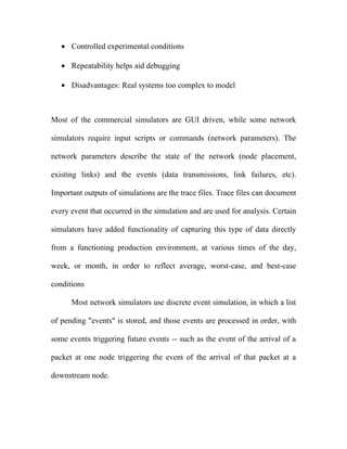 • Controlled experimental conditions

   • Repeatability helps aid debugging

   • Disadvantages: Real systems too complex to model



Most of the commercial simulators are GUI driven, while some network

simulators require input scripts or commands (network parameters). The

network parameters describe the state of the network (node placement,

existing links) and the events (data transmissions, link failures, etc).

Important outputs of simulations are the trace files. Trace files can document

every event that occurred in the simulation and are used for analysis. Certain

simulators have added functionality of capturing this type of data directly

from a functioning production environment, at various times of the day,

week, or month, in order to reflect average, worst-case, and best-case

conditions

      Most network simulators use discrete event simulation, in which a list

of pending "events" is stored, and those events are processed in order, with

some events triggering future events -- such as the event of the arrival of a

packet at one node triggering the event of the arrival of that packet at a

downstream node.
 