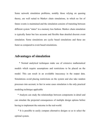 Some network simulation problems, notably those relying on queuing

theory, are well suited to Markov chain simulations, in which no list of

future events is maintained and the simulation consists of transiting between

different system "states" in a memory less fashion. Markov chain simulation

is typically faster but less accurate and flexible than detailed discrete event

simulation. Some simulations are cyclic based simulations and these are

faster as compared to event based simulations.




Advantages of simulation

    * Normal analytical techniques make use of extensive mathematical

models which require assumptions and restrictions to be placed on the

model. This can result in an avoidable inaccuracy in the output data.

Simulations avoid placing restrictions on the system and also take random

processes into account; in fact in some cases simulation is the only practical

modeling technique applicable

   * Analysts can study the relationships between components in detail and

can simulate the projected consequences of multiple design options before

having to implement the outcome in the real-world.

   * It is possible to easily compare alternative designs so as to select the

optimal system.
 