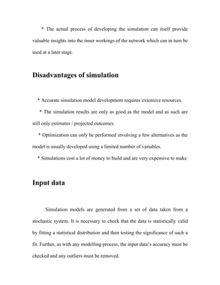* The actual process of developing the simulation can itself provide

valuable insights into the inner workings of the network which can in turn be

used at a later stage.



Disadvantages of simulation


  * Accurate simulation model development requires extensive resources.

   * The simulation results are only as good as the model and as such are

still only estimates / projected outcomes.

   * Optimization can only be performed involving a few alternatives as the

model is usually developed using a limited number of variables.

  * Simulations cost a lot of money to build and are very expensive to make




Input data


      Simulation models are generated from a set of data taken from a

stochastic system. It is necessary to check that the data is statistically valid

by fitting a statistical distribution and then testing the significance of such a

fit. Further, as with any modelling process, the input data’s accuracy must be

checked and any outliers must be removed.
 