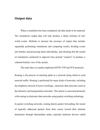 Output data


      When a simulation has been completed, the data needs to be analysed.

The simulation's output data will only produce a likely estimate of real-

world events. Methods to increase the accuracy of output data include:

repeatedly performing simulations and comparing results, dividing events

into batches and processing them individually, and checking that the results

of simulations conducted in adjacent time periods “connect” to produce a

coherent holistic view of the system

      The main idea is to partly implement HTTP, FTP and TCP protocols.


Routing is the process of selecting paths in a network along which to send

network traffic. Routing is performed for many kinds of networks, including

the telephone network (Circuit switching) , electronic data networks (such as

the Internet), and transportation networks. This article is concerned primarily

with routing in electronic data networks using packet switching technology.


In packet switching networks, routing directs packet forwarding, the transit

of logically addressed packets from their source toward their ultimate

destination through intermediate nodes, typically hardware devices called
 
