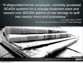Cloud Data Security // Major Hayden // April 9, 201312
Flickr: NS Newsﬂash
“A disgruntled former employee...remotely accessed
SCADA systems for a sewage treatment plant and
caused over 200,000 gallons of raw sewage to spill
into nearby rivers and businesses.”
-- Carnegie Mellon CERT,
Chronological Examination of Insider Threat Sabotage
Tuesday, September 24, 13
 