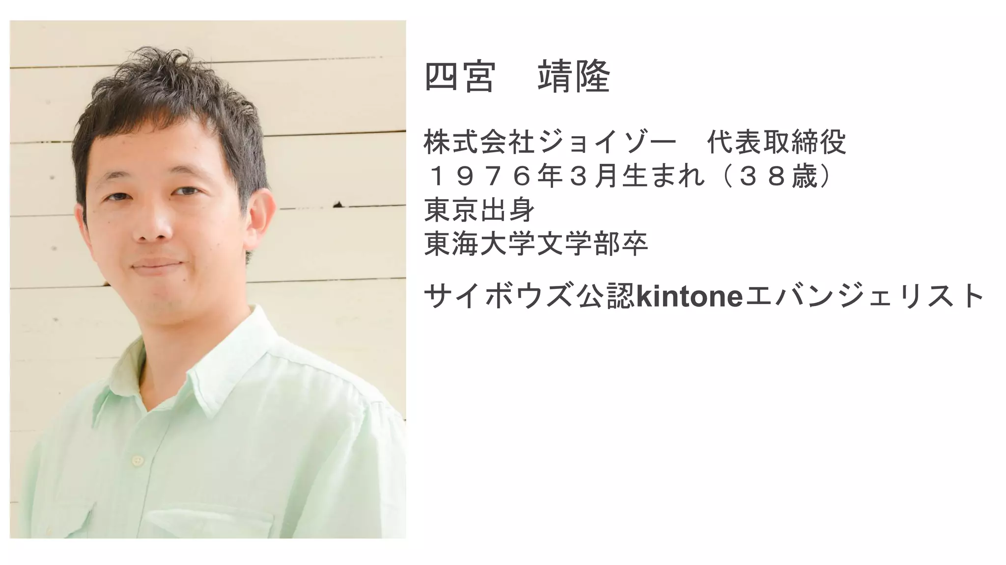 四宮 靖隆
株式会社ジョイゾー 代表取締役
１９７６年３月生まれ（３８歳）
東京出身
東海大学文学部卒
サイボウズ公認kintoneエバンジェリスト
 