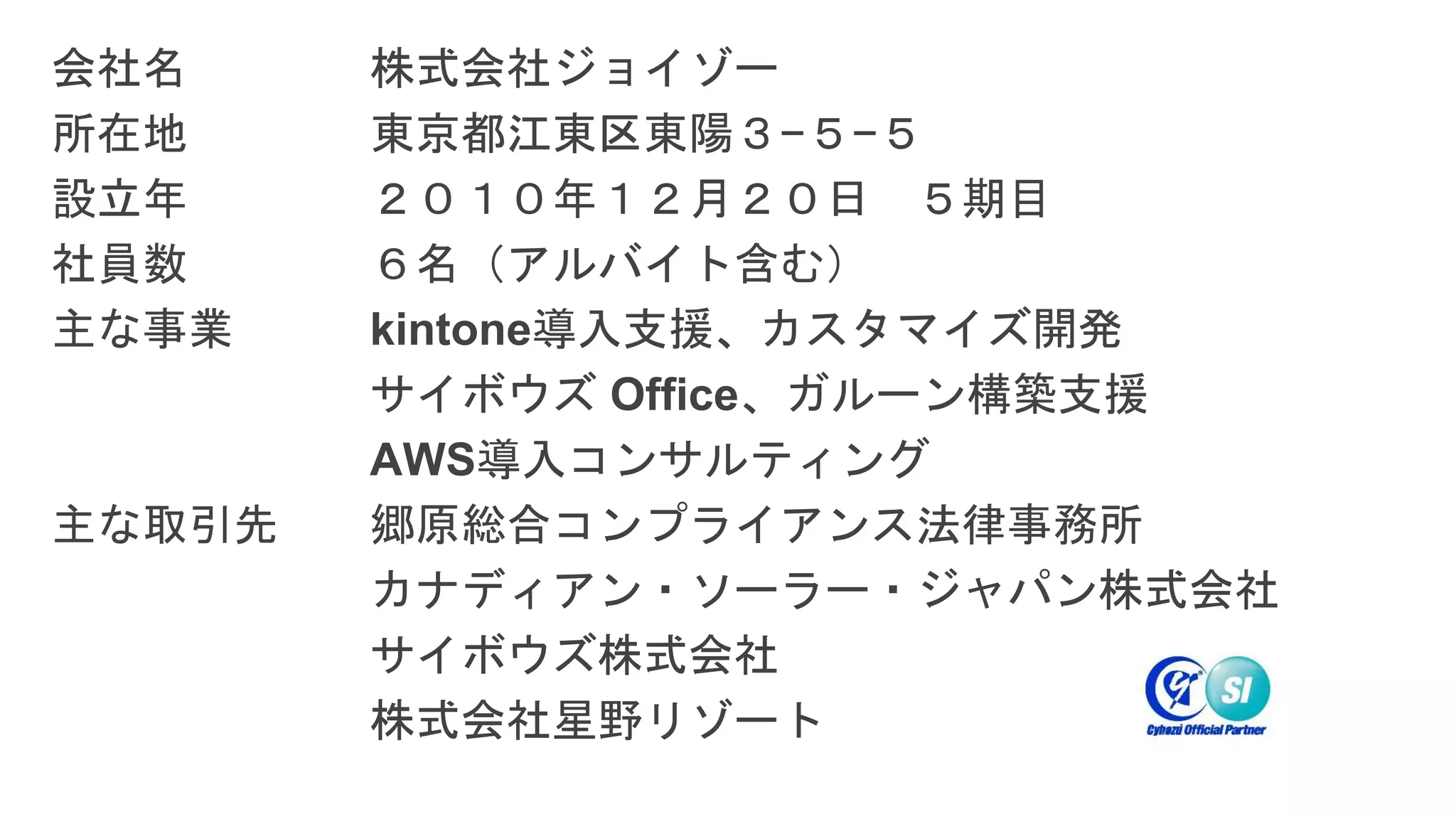 会社名 株式会社ジョイゾー
所在地 東京都江東区東陽３−５−５
設立年 ２０１０年１２月２０日 ５期目
社員数 ６名（アルバイト含む）
主な事業 kintone導入支援、カスタマイズ開発
サイボウズ Office、ガルーン構築支援
AWS導入コンサルティング
主な取引先 郷原総合コンプライアンス法律事務所
カナディアン・ソーラー・ジャパン株式会社
サイボウズ株式会社
株式会社星野リゾート
 