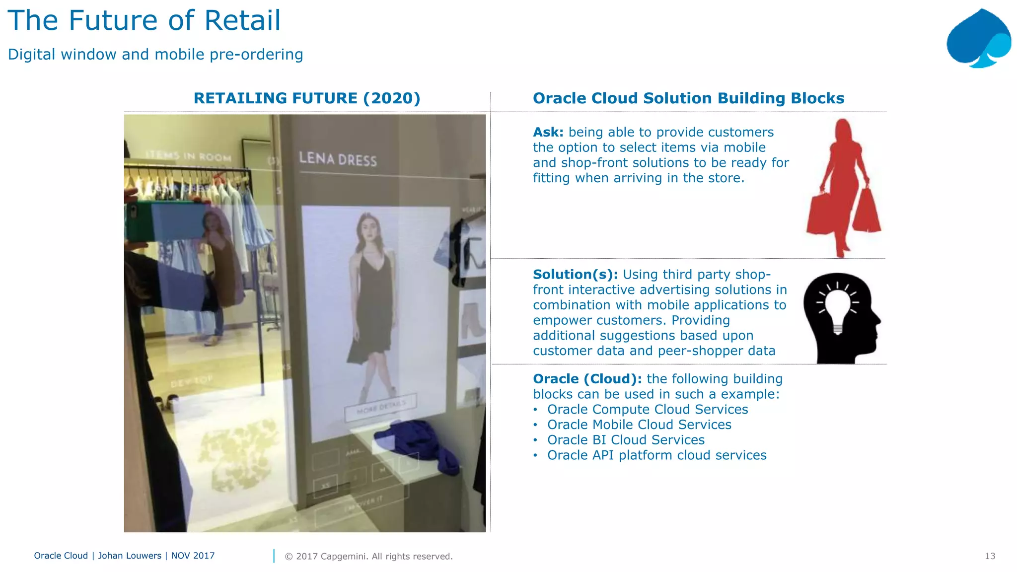 13Oracle Cloud | Johan Louwers | NOV 2017 © 2017 Capgemini. All rights reserved.
RETAILING FUTURE (2020) Oracle Cloud Solution Building Blocks
The Future of Retail
Digital window and mobile pre-ordering
Ask: being able to provide customers
the option to select items via mobile
and shop-front solutions to be ready for
fitting when arriving in the store.
Solution(s): Using third party shop-
front interactive advertising solutions in
combination with mobile applications to
empower customers. Providing
additional suggestions based upon
customer data and peer-shopper data
Oracle (Cloud): the following building
blocks can be used in such a example:
• Oracle Compute Cloud Services
• Oracle Mobile Cloud Services
• Oracle BI Cloud Services
• Oracle API platform cloud services
 