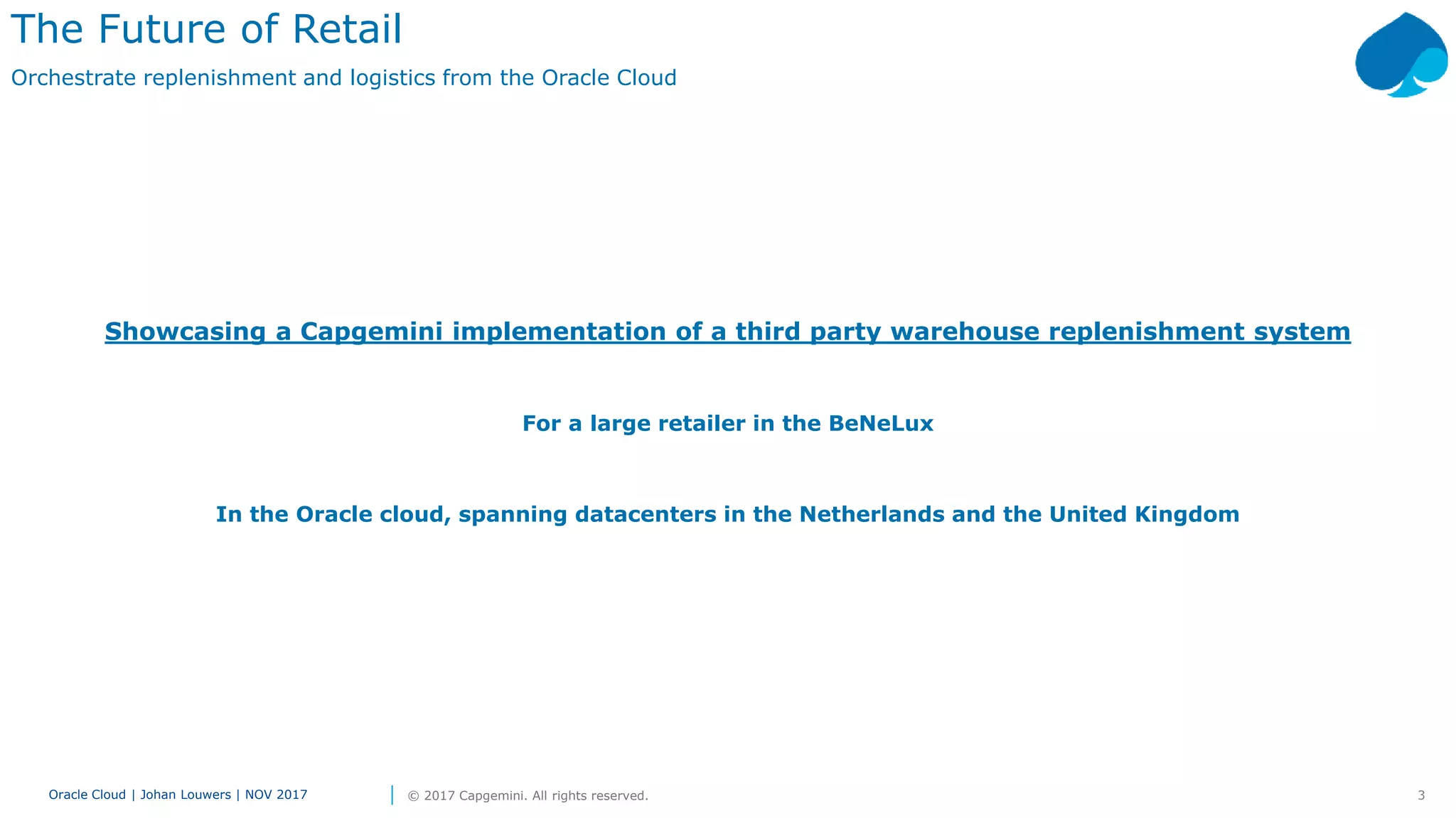 3Oracle Cloud | Johan Louwers | NOV 2017 © 2017 Capgemini. All rights reserved.
Showcasing a Capgemini implementation of a third party warehouse replenishment system
For a large retailer in the BeNeLux
In the Oracle cloud, spanning datacenters in the Netherlands and the United Kingdom
The Future of Retail
Orchestrate replenishment and logistics from the Oracle Cloud
 