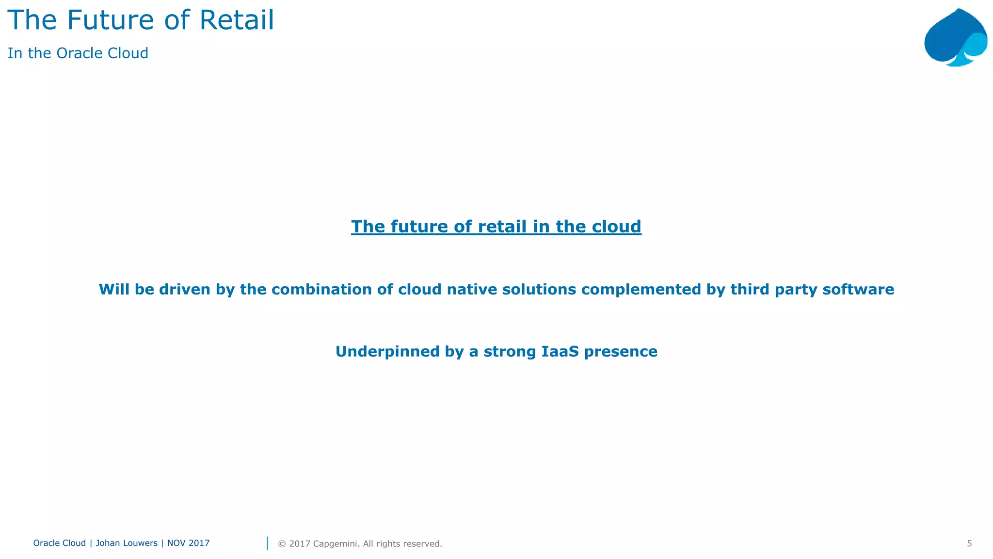 5Oracle Cloud | Johan Louwers | NOV 2017 © 2017 Capgemini. All rights reserved.
The future of retail in the cloud
Will be driven by the combination of cloud native solutions complemented by third party software
Underpinned by a strong IaaS presence
The Future of Retail
In the Oracle Cloud
 