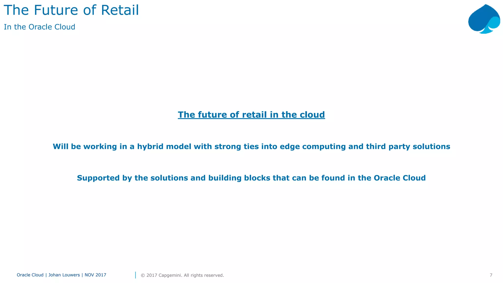 7Oracle Cloud | Johan Louwers | NOV 2017 © 2017 Capgemini. All rights reserved.
The future of retail in the cloud
Will be working in a hybrid model with strong ties into edge computing and third party solutions
Supported by the solutions and building blocks that can be found in the Oracle Cloud
The Future of Retail
In the Oracle Cloud
 