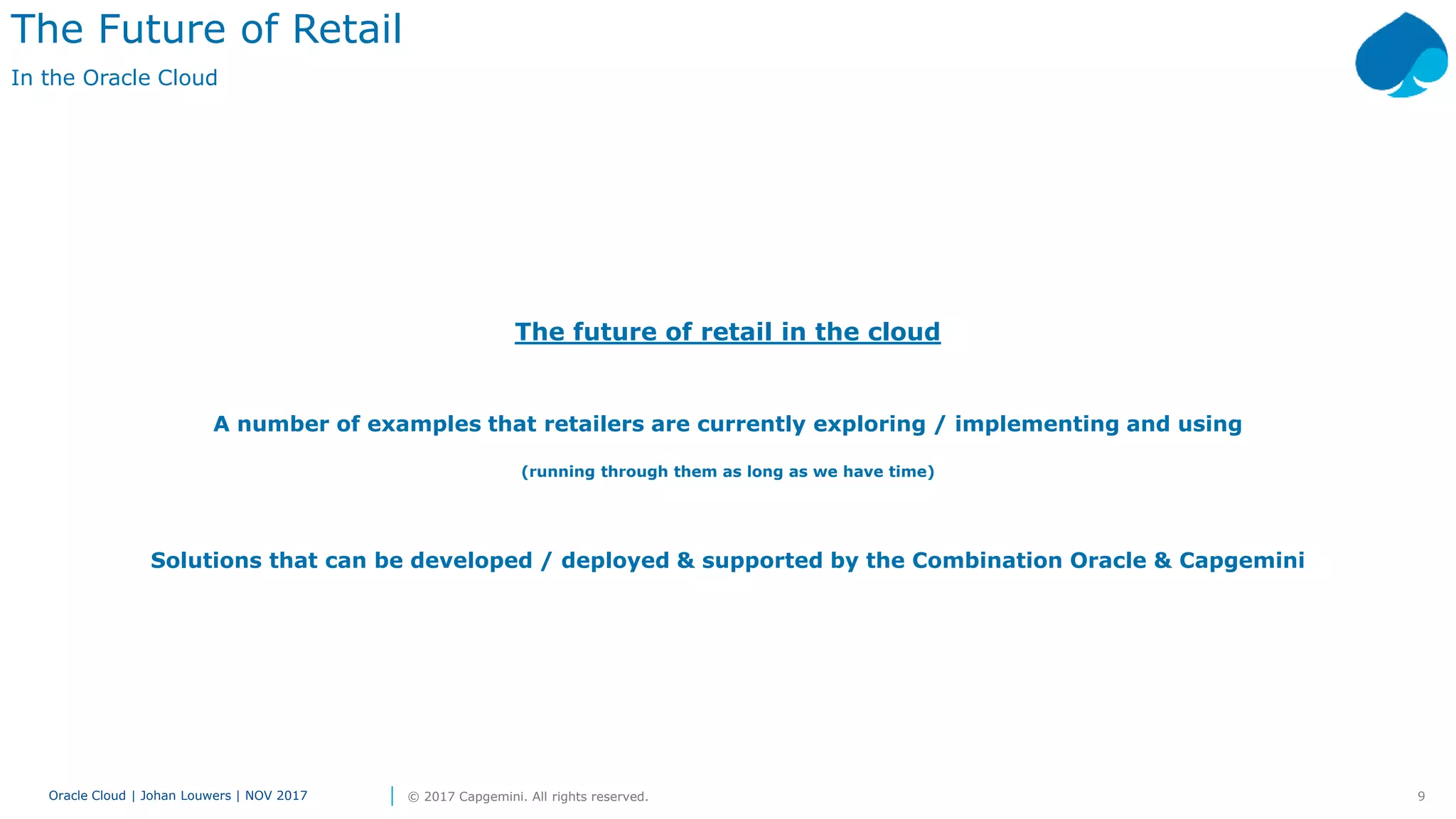 9Oracle Cloud | Johan Louwers | NOV 2017 © 2017 Capgemini. All rights reserved.
The future of retail in the cloud
A number of examples that retailers are currently exploring / implementing and using
(running through them as long as we have time)
Solutions that can be developed / deployed & supported by the Combination Oracle & Capgemini
The Future of Retail
In the Oracle Cloud
 