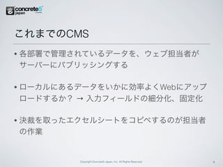 これまでのCMS
•   各部署で管理されているデータを、ウェブ担当者が
    サーバーにパブリッシングする

•   ローカルにあるデータをいかに効率よくWebにアップ
    ロードするか？ → 入力フィールドの細分化、固定化

•   決裁を取ったエクセルシートをコピペするのが担当者
    の作業


            Copyright Concrete5 Japan, Inc. All Rights Reserved.   11
 
