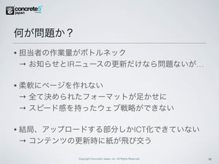 何が問題か？
•   担当者の作業量がボトルネック
    → お知らせとIRニュースの更新だけなら問題ないが…

•   柔軟にページを作れない
    → 全て決められたフォーマットが足かせに
    → スピード感を持ったウェブ戦略ができない

•   結局、アップロードする部分しかICT化できていない
    → コンテンツの更新時に紙が飛び交う

            Copyright Concrete5 Japan, Inc. All Rights Reserved.   12
 