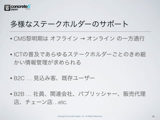多様なステークホルダーのサポート
•   CMS黎明期は オフライン → オンライン の一方通行

•   ICTの普及であらゆるステークホルダーごとのきめ細
    かい情報管理が求められる

•   B2C … 見込み客、既存ユーザー

•   B2B … 社員、関連会社、パブリッシャー、販売代理
    店、チェーン店…etc.

             Copyright Concrete5 Japan, Inc. All Rights Reserved.   16
 