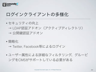 ログインクライアントの多様化
•   セキュリティの向上
    → LDAP認証アドオン（アクティブディレクトリ）
    → 公開 認証アドオン

•   簡略化
    → Twitter, Facebook等によるログイン

•   ユーザー属性による詳細なフィルタリング、グルーピ
    ングをCMSがサポートしている必要がある

                Copyright Concrete5 Japan, Inc. All Rights Reserved.   20
 