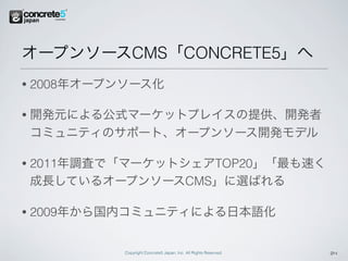 オープンソースCMS「CONCRETE5」へ
•   2008年オープンソース化

•   開発元による公式マーケットプレイスの提供、開発者
    コミュニティのサポート、オープンソース開発モデル

•   2011年調査で「マーケットシェアTOP20」「最も速く
    成長しているオープンソースCMS」に選ばれる

•   2009年から国内コミュニティによる日本語化


             Copyright Concrete5 Japan, Inc. All Rights Reserved.   24
 