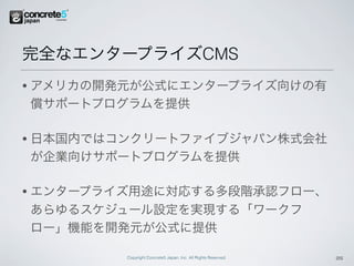 完全なエンタープライズCMS
•   アメリカの開発元が公式にエンタープライズ向けの有
    償サポートプログラムを提供

•   日本国内ではコンクリートファイブジャパン株式会社
    が企業向けサポートプログラムを提供

•   エンタープライズ用途に対応する多段階承認フロー、
    あらゆるスケジュール設定を実現する「ワークフ
    ロー」機能を開発元が公式に提供

           Copyright Concrete5 Japan, Inc. All Rights Reserved.   25
 