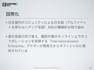 国際化
•   日本国内のコミュニティによる日本語（アルファベッ
    トを使わないアジア言語）対応の積極的な取り組み

•   表示言語の切り替え、翻訳作業のオンライン上でのコ
    ラボレーションを実現する「Internationalization
    Enterprise」アドオンが開発元からオフィシャルに提
    供されている



              Copyright Concrete5 Japan, Inc. All Rights Reserved.   26
 