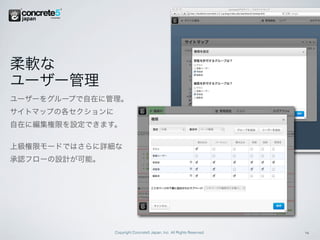 柔軟な
ユーザー管理
ユーザーをグループで自在に管理。
サイトマップの各セクションに
自在に編集権限を設定できます。

上級権限モードではさらに詳細な
承認フローの設計が可能。




                 Copyright Concrete5 Japan, Inc. All Rights Reserved.   4
 