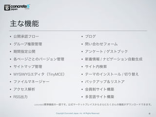 主な機能
•   公開承認フロー                                        •   ブログ

•   グループ権限管理                                       •   問い合わせフォーム
•   期間指定公開                                         •   アンケート / ゲストブック

•   各ページごとのバージョン管理                                 •   新着情報 / ナビゲーション自動生成
•   サイトマップ管理                                       •   サイト内検索

•   WYSIWYGエディタ（TinyMCE）                           •   テーマのインストール / 切り替え
•   ファイルマネージャー                                     •   バックアップ＆リストア

•   アクセス解析                                         •   会員制サイト構築
•   RSS出力                                          •   多言語サイト構築

            concrete5標準機能の一部です。公式マーケットプレイスからさらにたくさんの機能がダウンロードできます。


                     Copyright Concrete5 Japan, Inc. All Rights Reserved.   6
 