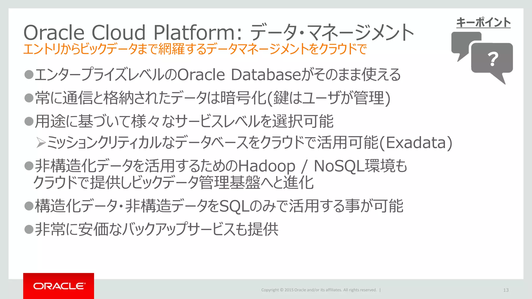 Copyright © 2015 Oracle and/or its affiliates. All rights reserved. |
Oracle Cloud Platform: データ・マネージメント
エントリからビックデータまで網羅するデータマネージメントをクラウドで
エンタープライズレベルのOracle Databaseがそのまま使える
常に通信と格納されたデータは暗号化(鍵はユーザが管理)
用途に基づいて様々なサービスレベルを選択可能
ミッションクリティカルなデータベースをクラウドで活用可能(Exadata)
非構造化データを活用するためのHadoop / NoSQL環境も
クラウドで提供しビックデータ管理基盤へと進化
構造化データ・非構造データをSQLのみで活用する事が可能
非常に安価なバックアップサービスも提供
13
キーポイント
？
 