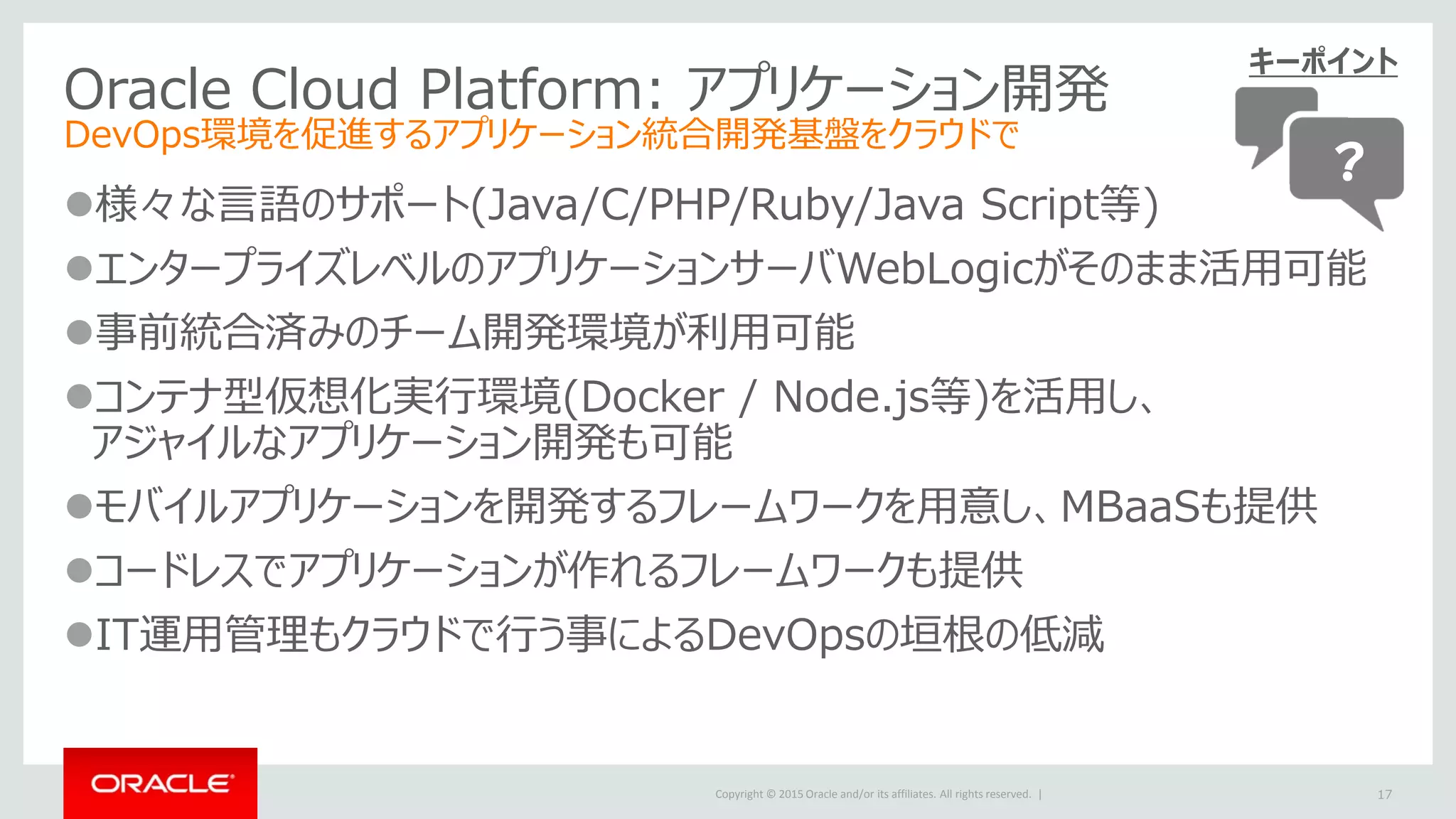Copyright © 2015 Oracle and/or its affiliates. All rights reserved. |
Oracle Cloud Platform: アプリケーション開発
DevOps環境を促進するアプリケーション統合開発基盤をクラウドで
様々な言語のサポート(Java/C/PHP/Ruby/Java Script等)
エンタープライズレベルのアプリケーションサーバWebLogicがそのまま活用可能
事前統合済みのチーム開発環境が利用可能
コンテナ型仮想化実行環境(Docker / Node.js等)を活用し、
アジャイルなアプリケーション開発も可能
モバイルアプリケーションを開発するフレームワークを用意し、MBaaSも提供
コードレスでアプリケーションが作れるフレームワークも提供
IT運用管理もクラウドで行う事によるDevOpsの垣根の低減
17
キーポイント
？
 