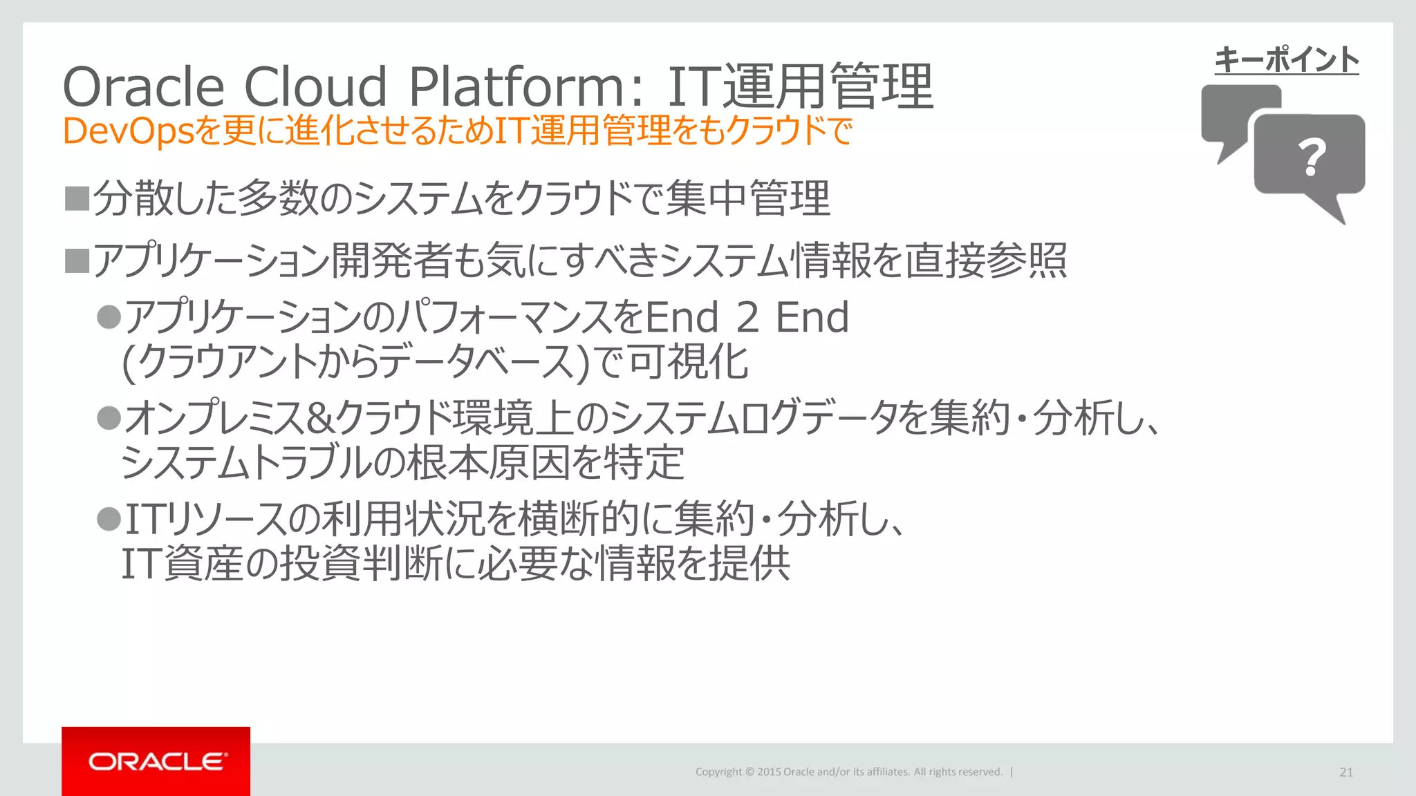 Copyright © 2015 Oracle and/or its affiliates. All rights reserved. |
Oracle Cloud Platform: IT運用管理
DevOpsを更に進化させるためIT運用管理をもクラウドで
分散した多数のシステムをクラウドで集中管理
アプリケーション開発者も気にすべきシステム情報を直接参照
アプリケーションのパフォーマンスをEnd 2 End
(クラウアントからデータベース)で可視化
オンプレミス&クラウド環境上のシステムログデータを集約・分析し、
システムトラブルの根本原因を特定
ITリソースの利用状況を横断的に集約・分析し、
IT資産の投資判断に必要な情報を提供
21
キーポイント
？
 