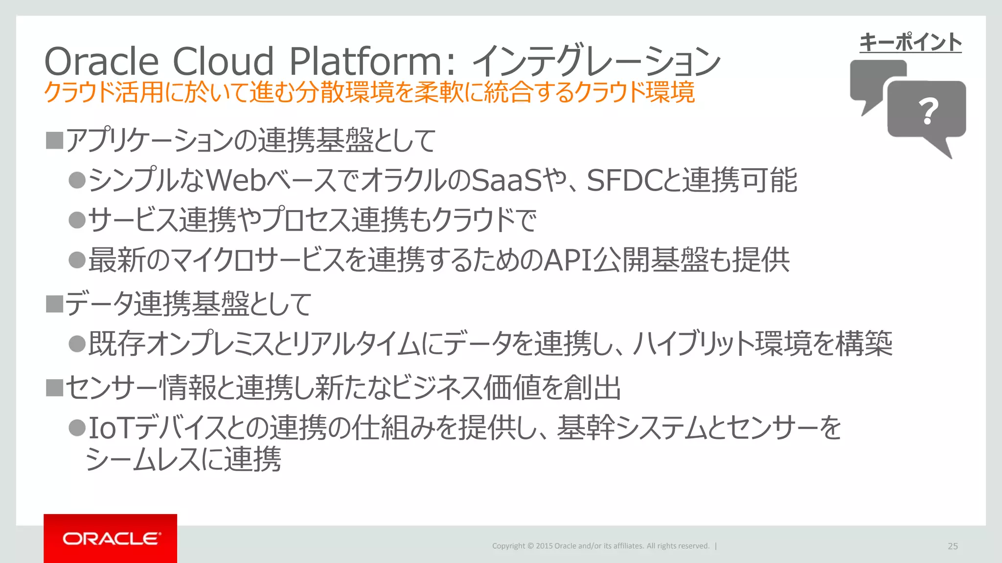Copyright © 2015 Oracle and/or its affiliates. All rights reserved. |
Oracle Cloud Platform: インテグレーション
クラウド活用に於いて進む分散環境を柔軟に統合するクラウド環境
アプリケーションの連携基盤として
シンプルなWebベースでオラクルのSaaSや、SFDCと連携可能
サービス連携やプロセス連携もクラウドで
最新のマイクロサービスを連携するためのAPI公開基盤も提供
データ連携基盤として
既存オンプレミスとリアルタイムにデータを連携し、ハイブリット環境を構築
センサー情報と連携し新たなビジネス価値を創出
IoTデバイスとの連携の仕組みを提供し、基幹システムとセンサーを
シームレスに連携
25
キーポイント
？
 