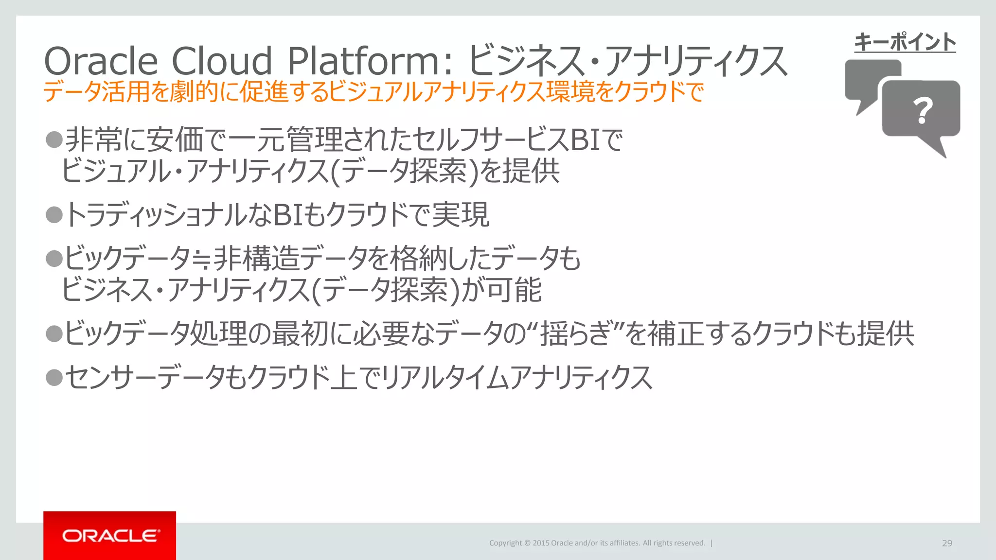 Copyright © 2015 Oracle and/or its affiliates. All rights reserved. |
Oracle Cloud Platform: ビジネス・アナリティクス
データ活用を劇的に促進するビジュアルアナリティクス環境をクラウドで
非常に安価で一元管理されたセルフサービスBIで
ビジュアル・アナリティクス(データ探索)を提供
トラディッショナルなBIもクラウドで実現
ビックデータ≒非構造データを格納したデータも
ビジネス・アナリティクス(データ探索)が可能
ビックデータ処理の最初に必要なデータの“揺らぎ”を補正するクラウドも提供
センサーデータもクラウド上でリアルタイムアナリティクス
29
キーポイント
？
 