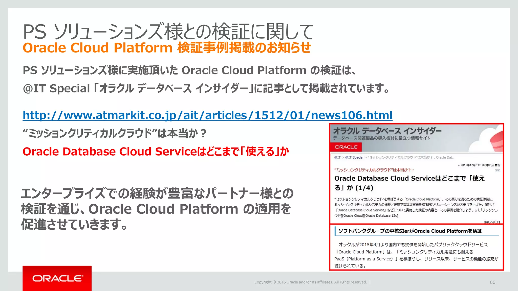 Copyright © 2015 Oracle and/or its affiliates. All rights reserved. |
PS ソリューションズ様との検証に関して
Oracle Cloud Platform 検証事例掲載のお知らせ
PS ソリューションズ様に実施頂いた Oracle Cloud Platform の検証は、
＠IT Special 「オラクル データベース インサイダー」に記事として掲載されています。
http://www.atmarkit.co.jp/ait/articles/1512/01/news106.html
“ミッションクリティカルクラウド”は本当か？
Oracle Database Cloud Serviceはどこまで「使える」か
66
エンタープライズでの経験が豊富なパートナー様との
検証を通じ、Oracle Cloud Platform の適用を
促進させていきます。
 