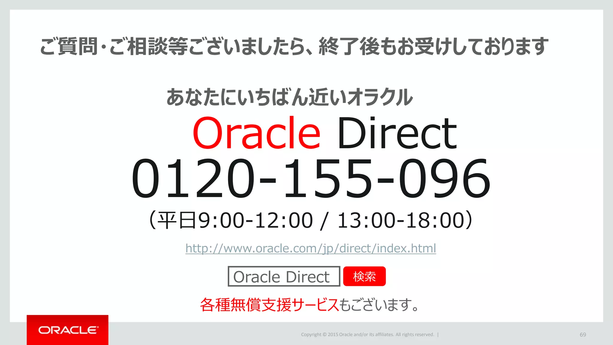 Copyright © 2015 Oracle and/or its affiliates. All rights reserved. | 69
ご質問・ご相談等ございましたら、終了後もお受けしております
0120-155-096
（平日9:00-12:00 / 13:00-18:00）
http://www.oracle.com/jp/direct/index.html
各種無償支援サービスもございます。
Oracle Direct 検索
Oracle Direct
あなたにいちばん近いオラクル
 