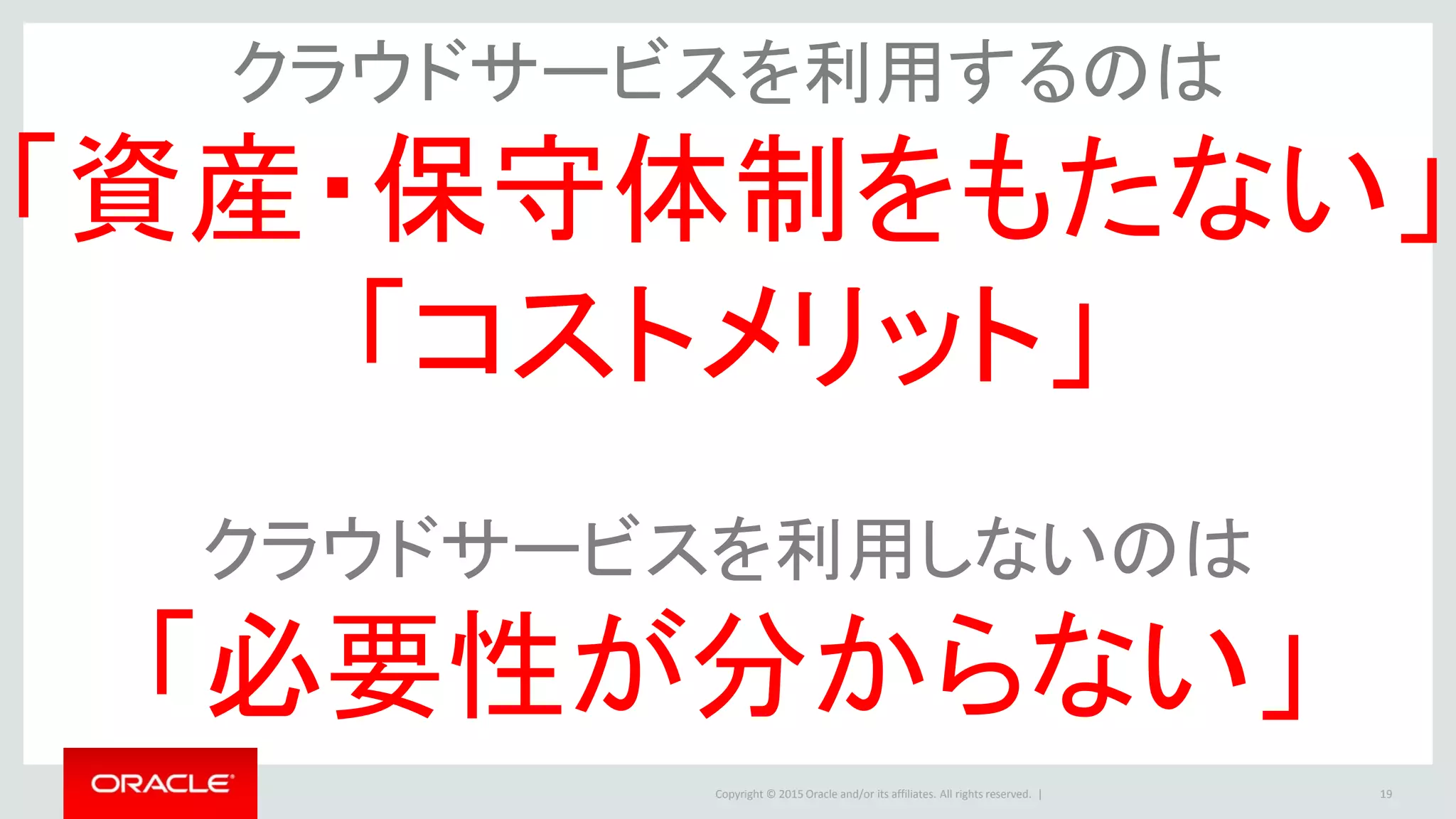 Copyright © 2015 Oracle and/or its affiliates. All rights reserved. | 19
クラウドサービスを利用するのは
「資産・保守体制をもたない」
「コストメリット」
クラウドサービスを利用しないのは
「必要性が分からない」
 