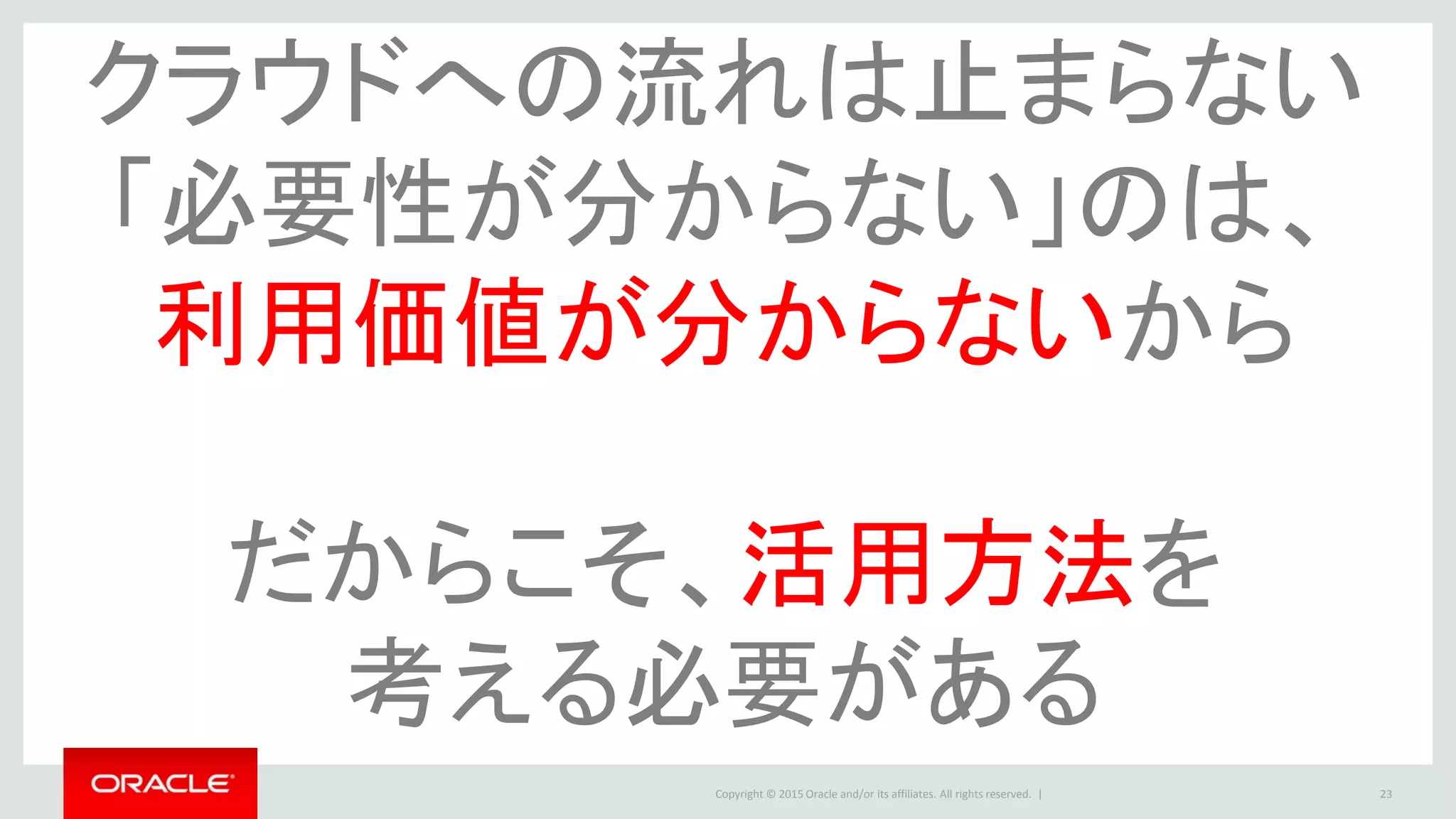 Copyright © 2015 Oracle and/or its affiliates. All rights reserved. | 23
クラウドへの流れは止まらない
「必要性が分からない」のは、
利用価値が分からないから
だからこそ、活用方法を
考える必要がある
 
