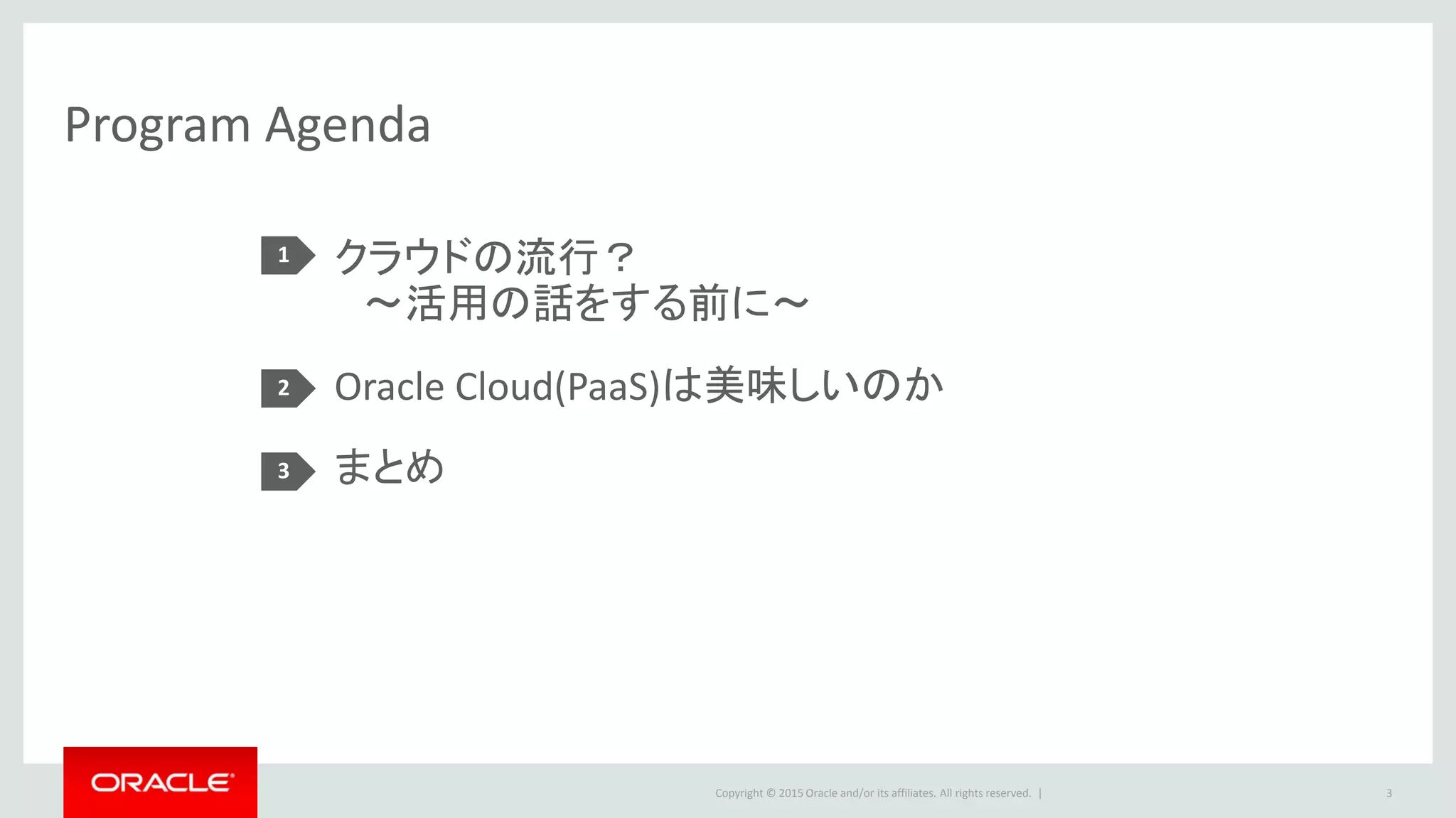 Copyright © 2015 Oracle and/or its affiliates. All rights reserved. |
Program Agenda
クラウドの流行？
～活用の話をする前に～
Oracle Cloud(PaaS)は美味しいのか
まとめ
1
2
3
3
 