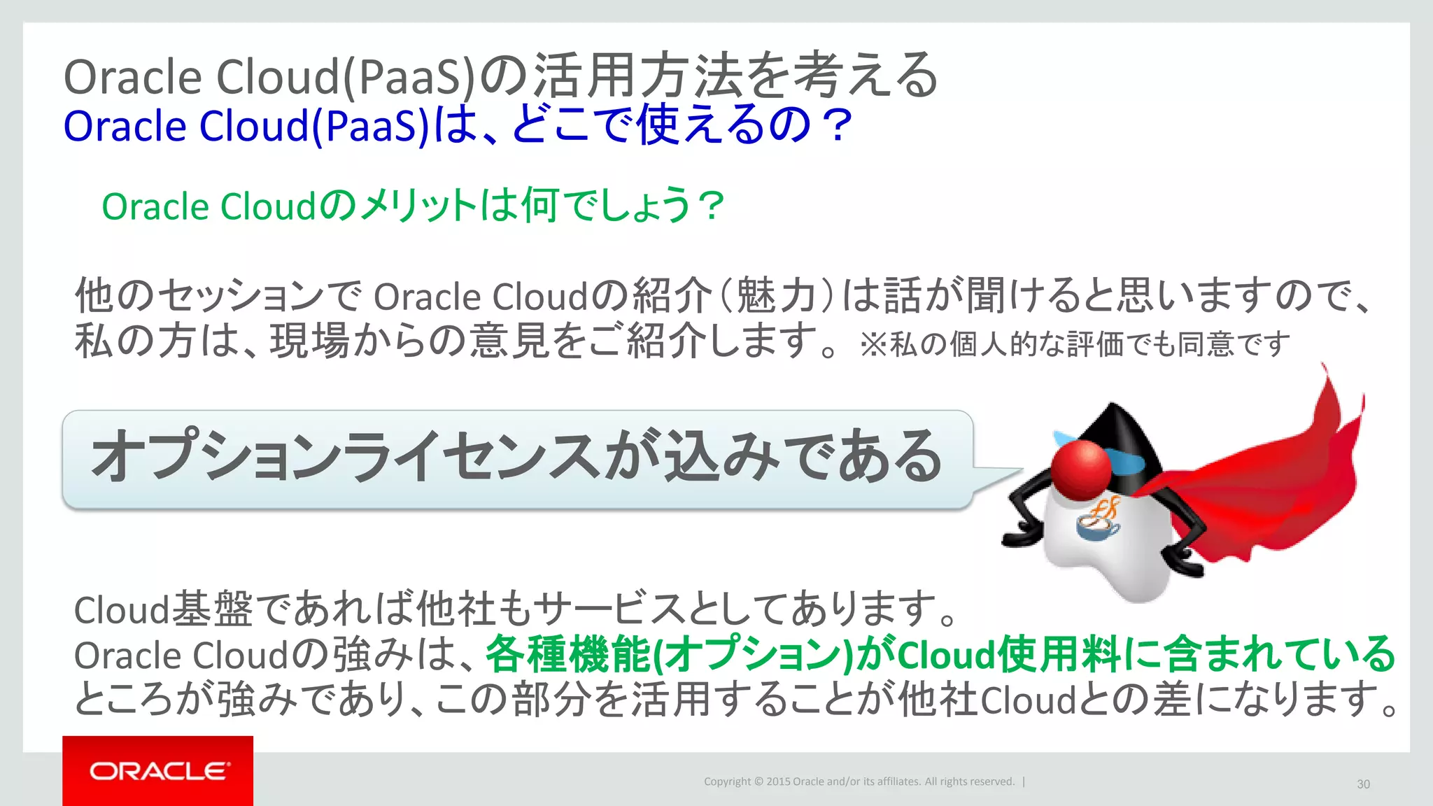 Copyright © 2015 Oracle and/or its affiliates. All rights reserved. | 30
Oracle Cloud(PaaS)の活用方法を考える
Oracle Cloud(PaaS)は、どこで使えるの？
Oracle Cloudのメリットは何でしょう？
他のセッションで Oracle Cloudの紹介（魅力）は話が聞けると思いますので、
私の方は、現場からの意見をご紹介します。
オプションライセンスが込みである
Cloud基盤であれば他社もサービスとしてあります。
Oracle Cloudの強みは、各種機能(オプション)がCloud使用料に含まれている
ところが強みであり、この部分を活用することが他社Cloudとの差になります。
※私の個人的な評価でも同意です
 