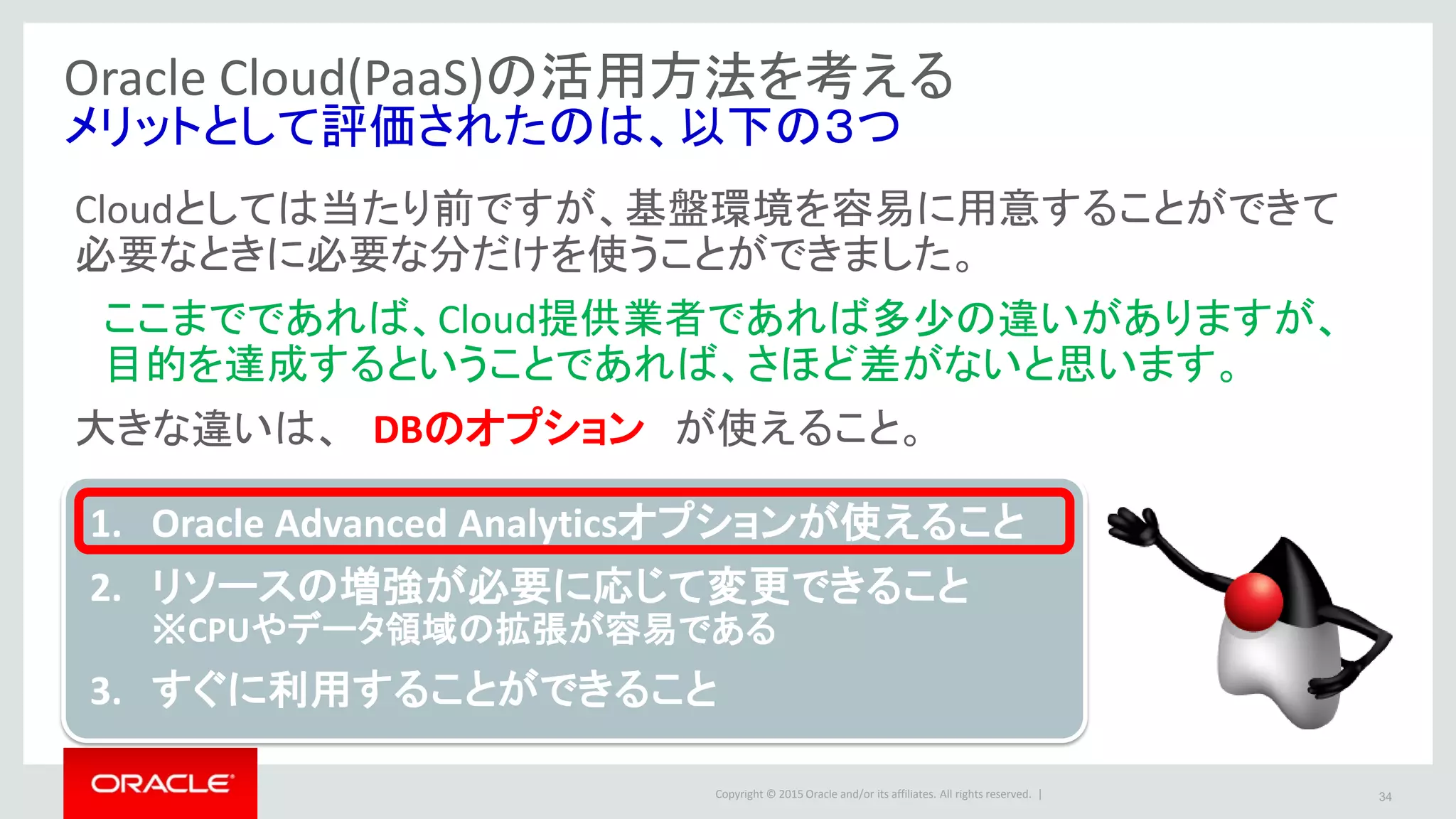 Copyright © 2015 Oracle and/or its affiliates. All rights reserved. | 34
Oracle Cloud(PaaS)の活用方法を考える
メリットとして評価されたのは、以下の３つ
Cloudとしては当たり前ですが、基盤環境を容易に用意することができて
必要なときに必要な分だけを使うことができました。
ここまでであれば、Cloud提供業者であれば多少の違いがありますが、
目的を達成するということであれば、さほど差がないと思います。
大きな違いは、 DBのオプション が使えること。
1. Oracle Advanced Analyticsオプションが使えること
2. リソースの増強が必要に応じて変更できること
※CPUやデータ領域の拡張が容易である
3. すぐに利用することができること
 