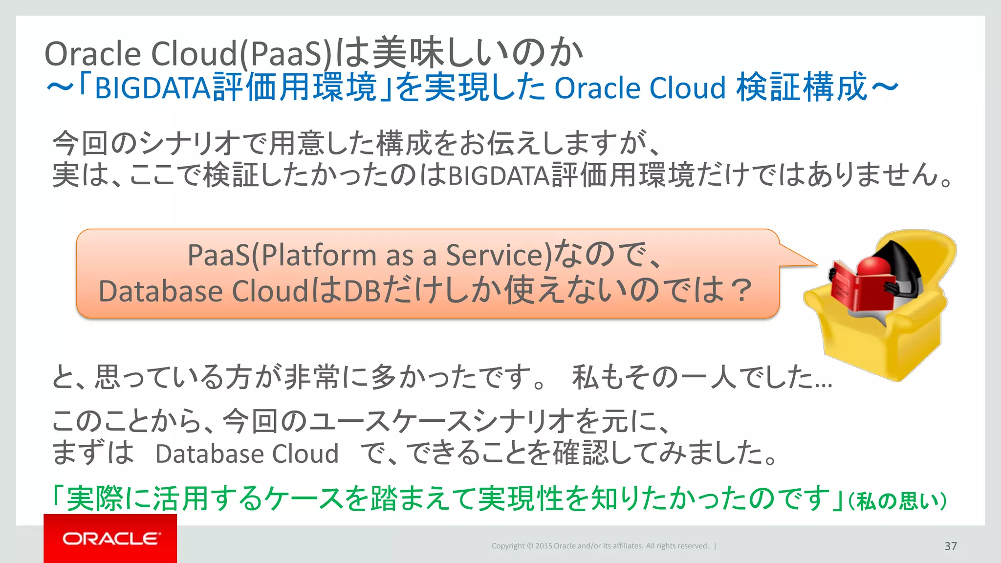 Copyright © 2015 Oracle and/or its affiliates. All rights reserved. |
Oracle Cloud(PaaS)は美味しいのか
～「BIGDATA評価用環境」を実現した Oracle Cloud 検証構成～
今回のシナリオで用意した構成をお伝えしますが、
実は、ここで検証したかったのはBIGDATA評価用環境だけではありません。
と、思っている方が非常に多かったです。 私もその一人でした…
このことから、今回のユースケースシナリオを元に、
まずは Database Cloud で、できることを確認してみました。
「実際に活用するケースを踏まえて実現性を知りたかったのです」（私の思い）
PaaS(Platform as a Service)なので、
Database CloudはDBだけしか使えないのでは？
37
 