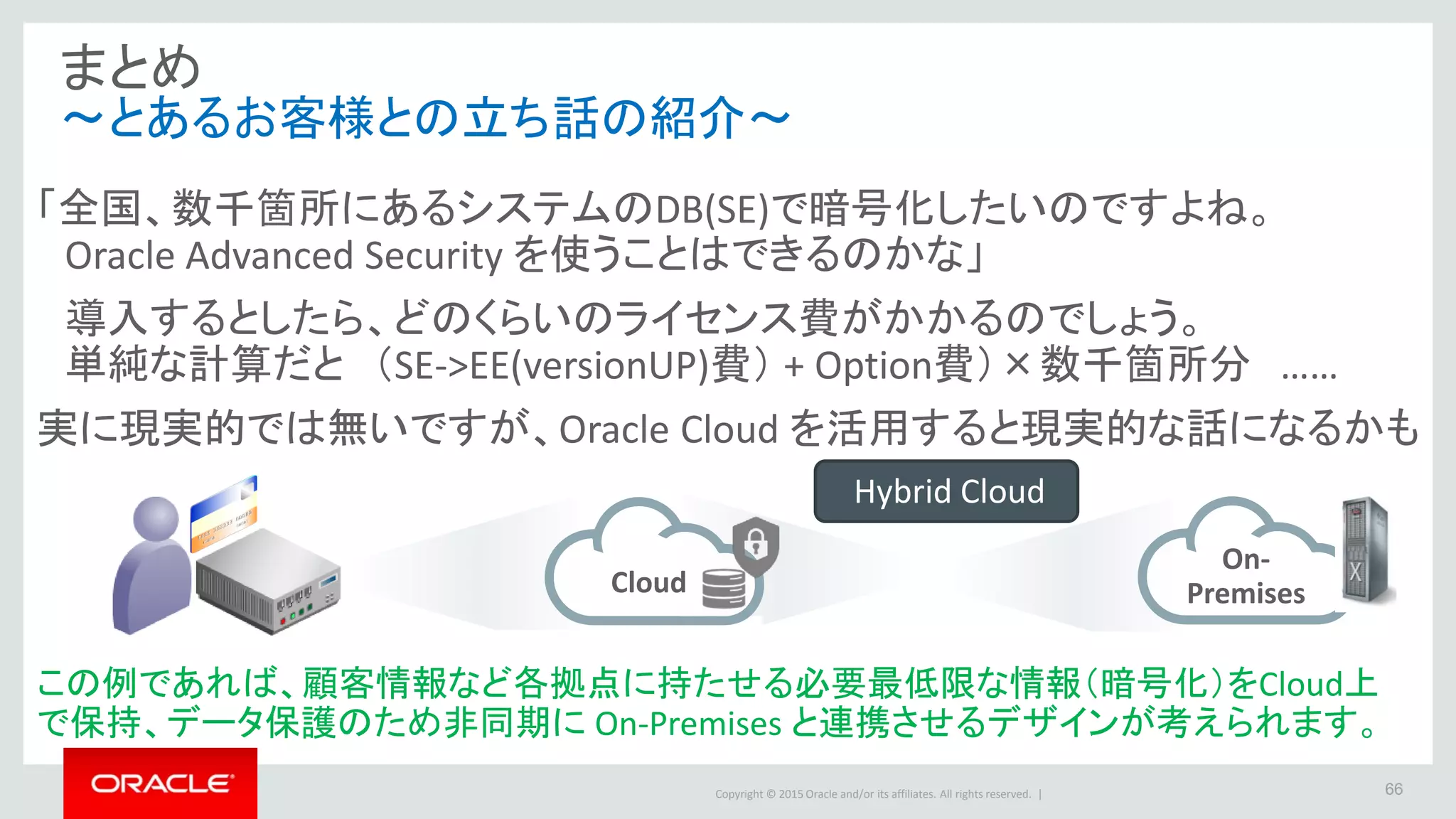 Copyright © 2015 Oracle and/or its affiliates. All rights reserved. | 66
まとめ
～とあるお客様との立ち話の紹介～
「全国、数千箇所にあるシステムのDB(SE)で暗号化したいのですよね。
Oracle Advanced Security を使うことはできるのかな」
導入するとしたら、どのくらいのライセンス費がかかるのでしょう。
単純な計算だと （SE->EE(versionUP)費） + Option費）×数千箇所分 ……
実に現実的では無いですが、Oracle Cloud を活用すると現実的な話になるかも
Cloud
On-
Premises
この例であれば、顧客情報など各拠点に持たせる必要最低限な情報（暗号化）をCloud上
で保持、データ保護のため非同期に On-Premises と連携させるデザインが考えられます。
Hybrid Cloud
 