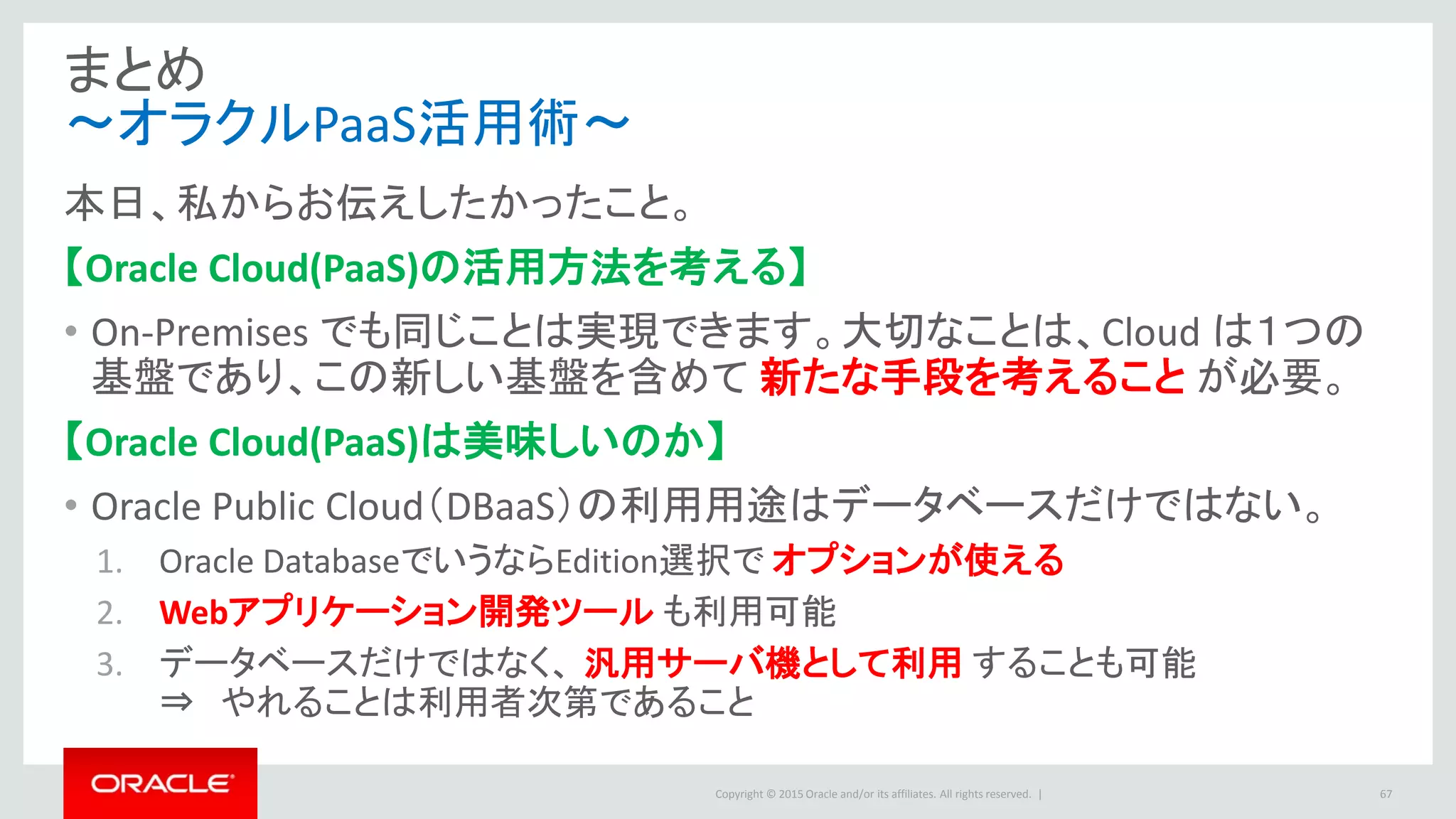 Copyright © 2015 Oracle and/or its affiliates. All rights reserved. |
まとめ
～オラクルPaaS活用術～
67
本日、私からお伝えしたかったこと。
【Oracle Cloud(PaaS)の活用方法を考える】
• On-Premises でも同じことは実現できます。大切なことは、Cloud は１つの
基盤であり、この新しい基盤を含めて 新たな手段を考えること が必要。
【Oracle Cloud(PaaS)は美味しいのか】
• Oracle Public Cloud（DBaaS）の利用用途はデータベースだけではない。
1. Oracle DatabaseでいうならEdition選択で オプションが使える
2. Webアプリケーション開発ツール も利用可能
3. データベースだけではなく、 汎用サーバ機として利用 することも可能
⇒ やれることは利用者次第であること
 