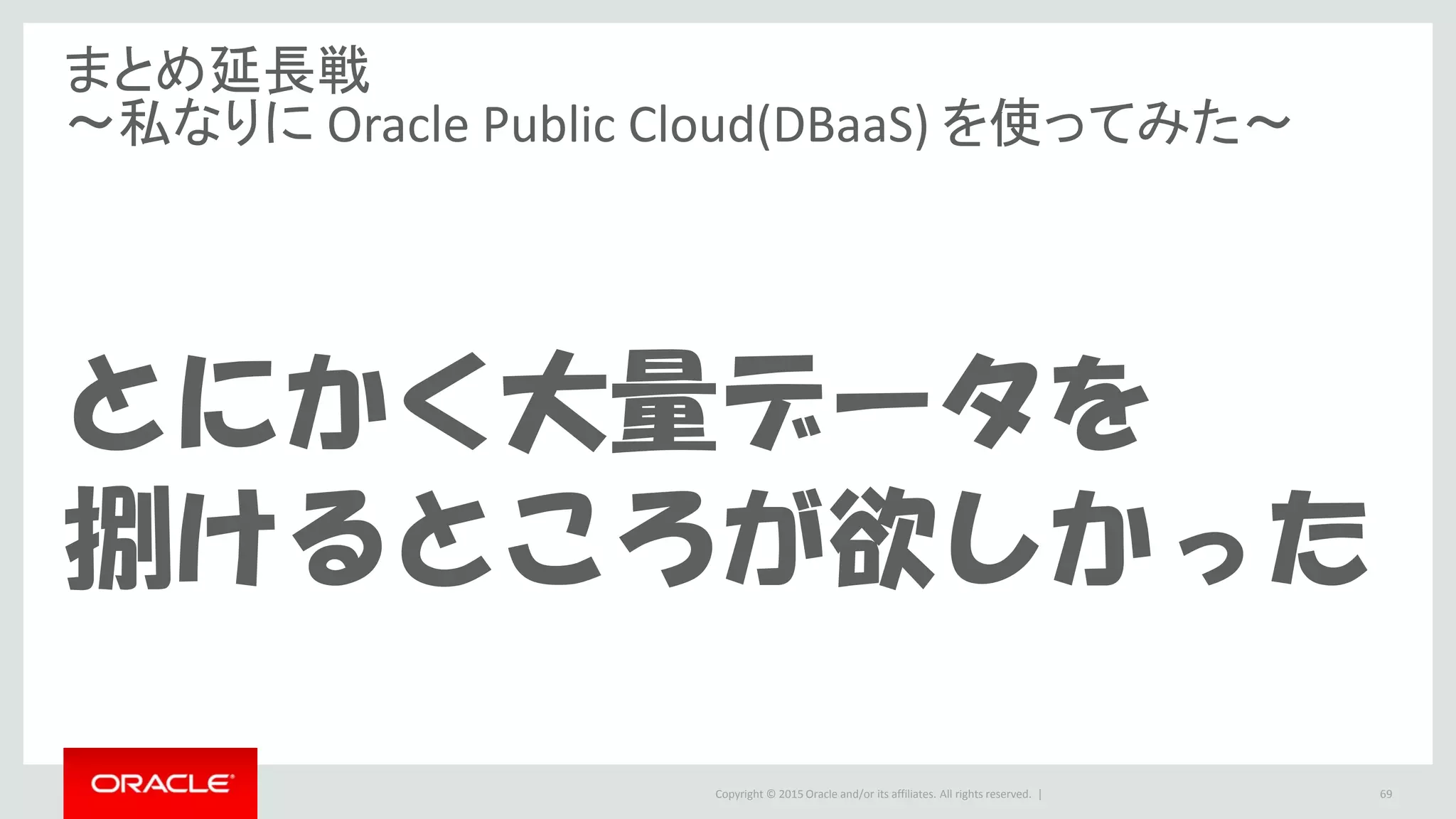 Copyright © 2015 Oracle and/or its affiliates. All rights reserved. |
まとめ延長戦
～私なりに Oracle Public Cloud(DBaaS) を使ってみた～
とにかく大量データを
捌けるところが欲しかった
69
 