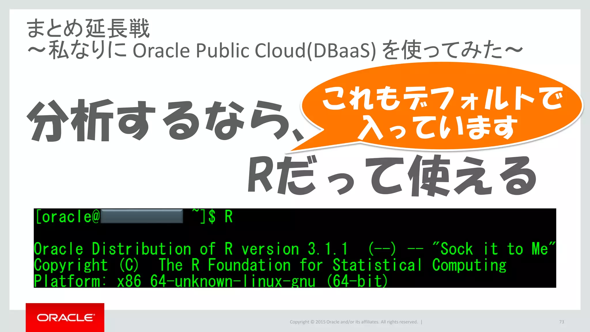 Copyright © 2015 Oracle and/or its affiliates. All rights reserved. |
まとめ延長戦
～私なりに Oracle Public Cloud(DBaaS) を使ってみた～
分析するなら、
Rだって使える
73
これもデフォルトで
入っています
 
